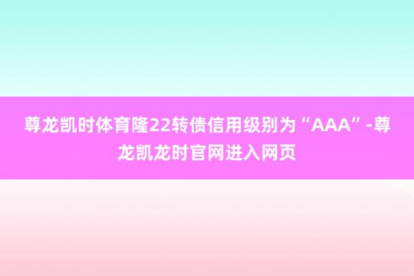 尊龙凯时体育隆22转债信用级别为“AAA”-尊龙凯龙时官网进入网页