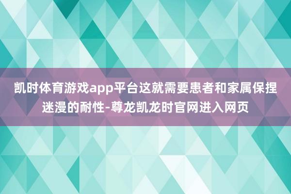 凯时体育游戏app平台这就需要患者和家属保捏迷漫的耐性-尊龙凯龙时官网进入网页