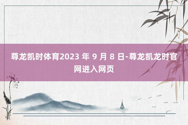 尊龙凯时体育2023 年 9 月 8 日-尊龙凯龙时官网进入网页