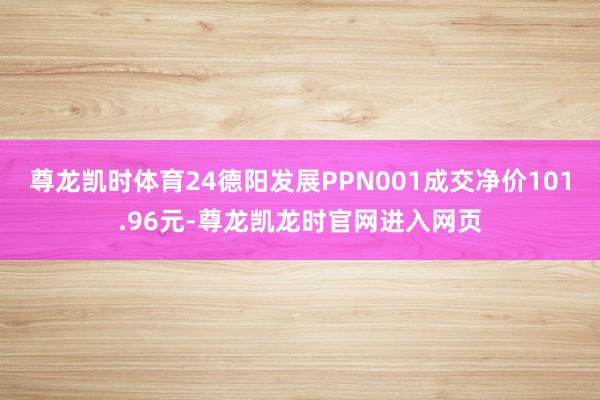 尊龙凯时体育24德阳发展PPN001成交净价101.96元-尊龙凯龙时官网进入网页