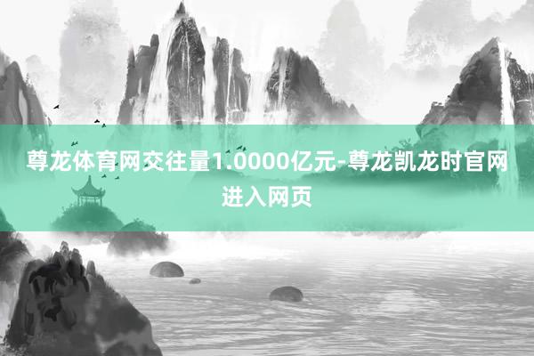 尊龙体育网交往量1.0000亿元-尊龙凯龙时官网进入网页