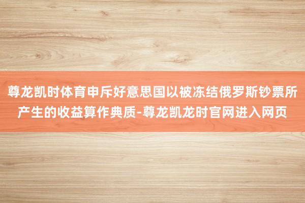 尊龙凯时体育申斥好意思国以被冻结俄罗斯钞票所产生的收益算作典质-尊龙凯龙时官网进入网页