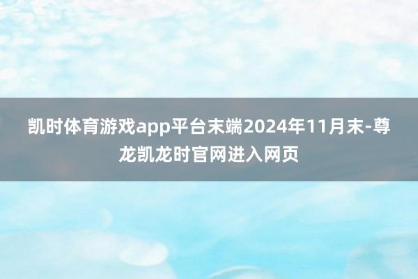凯时体育游戏app平台末端2024年11月末-尊龙凯龙时官网进入网页