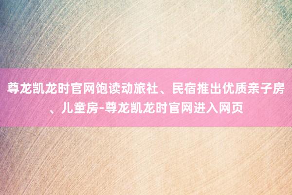 尊龙凯龙时官网饱读动旅社、民宿推出优质亲子房、儿童房-尊龙凯龙时官网进入网页