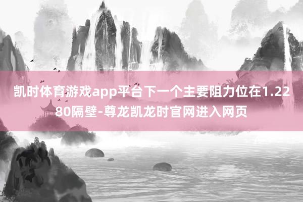 凯时体育游戏app平台下一个主要阻力位在1.2280隔壁-尊龙凯龙时官网进入网页