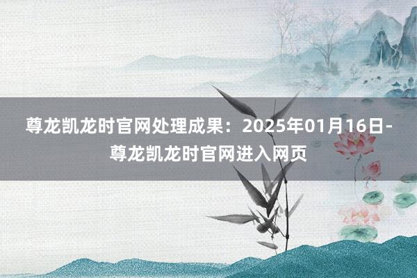 尊龙凯龙时官网处理成果:2025年01月16日-尊龙凯龙时官网进入网页