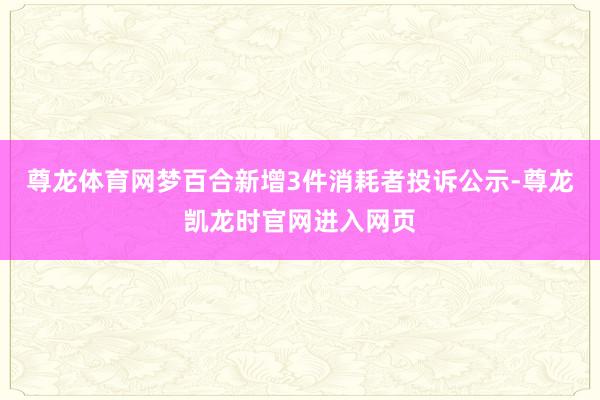 尊龙体育网梦百合新增3件消耗者投诉公示-尊龙凯龙时官网进入网页