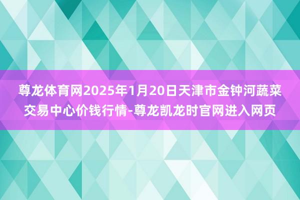尊龙体育网2025年1月20日天津市金钟河蔬菜交易中心价钱行情-尊龙凯龙时官网进入网页