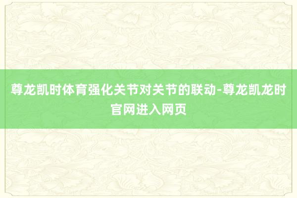尊龙凯时体育强化关节对关节的联动-尊龙凯龙时官网进入网页