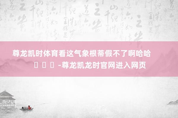 尊龙凯时体育看这气象根蒂假不了啊哈哈        			-尊龙凯龙时官网进入网页