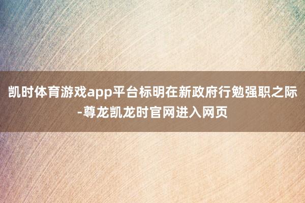 凯时体育游戏app平台标明在新政府行勉强职之际-尊龙凯龙时官网进入网页