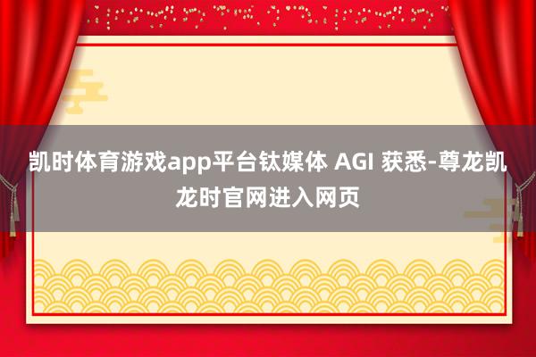 凯时体育游戏app平台钛媒体 AGI 获悉-尊龙凯龙时官网进入网页