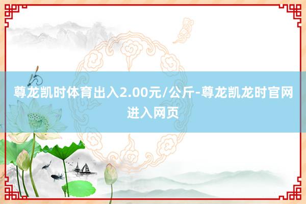 尊龙凯时体育出入2.00元/公斤-尊龙凯龙时官网进入网页