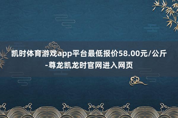 凯时体育游戏app平台最低报价58.00元/公斤-尊龙凯龙时官网进入网页