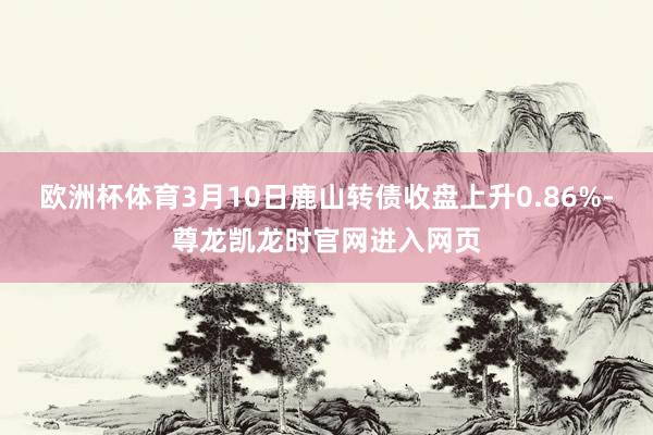 欧洲杯体育3月10日鹿山转债收盘上升0.86%-尊龙凯龙时官网进入网页