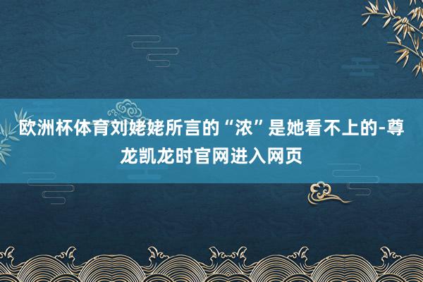 欧洲杯体育刘姥姥所言的“浓”是她看不上的-尊龙凯龙时官网进入网页
