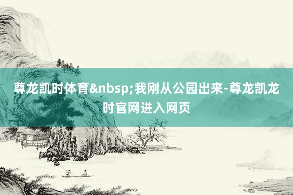 尊龙凯时体育&nbsp;我刚从公园出来-尊龙凯龙时官网进入网页