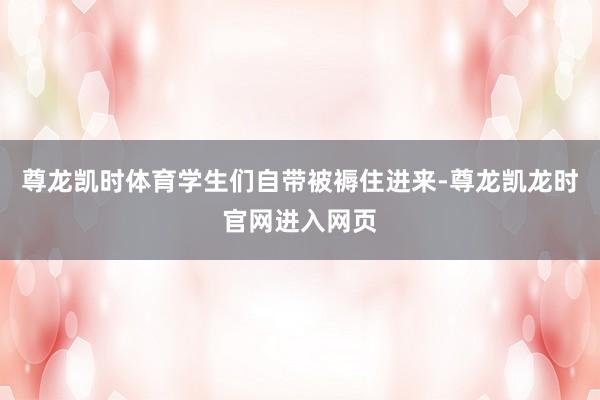 尊龙凯时体育学生们自带被褥住进来-尊龙凯龙时官网进入网页