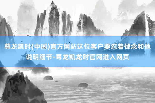 尊龙凯时(中国)官方网站这位客户要忍着悼念和他说明细节-尊龙凯龙时官网进入网页