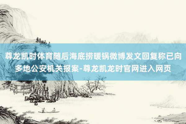 尊龙凯时体育随后海底捞暖锅微博发文回复称已向多地公安机关报案-尊龙凯龙时官网进入网页