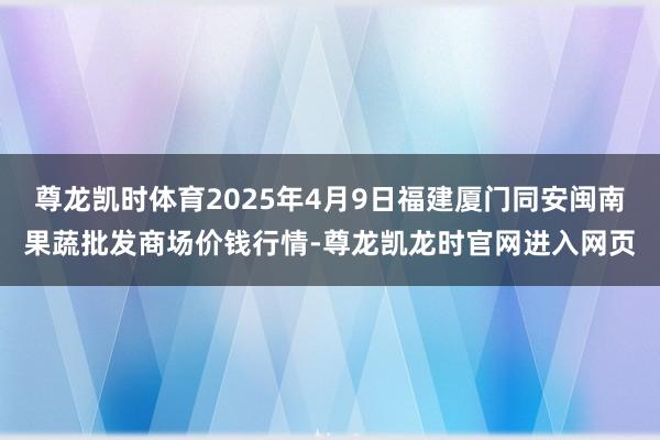 尊龙凯时体育2025年4月9日福建厦门同安闽南果蔬批发商场价钱行情-尊龙凯龙时官网进入网页