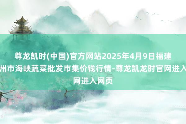 尊龙凯时(中国)官方网站2025年4月9日福建省福州市海峡蔬菜批发市集价钱行情-尊龙凯龙时官网进入网页