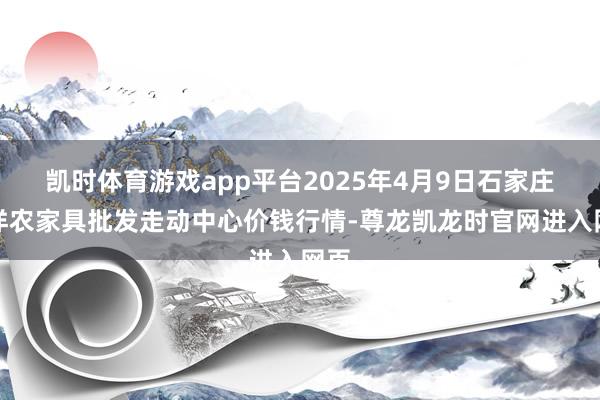 凯时体育游戏app平台2025年4月9日石家庄外洋农家具批发走动中心价钱行情-尊龙凯龙时官网进入网页