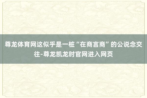 尊龙体育网这似乎是一桩“在商言商”的公说念交往-尊龙凯龙时官网进入网页