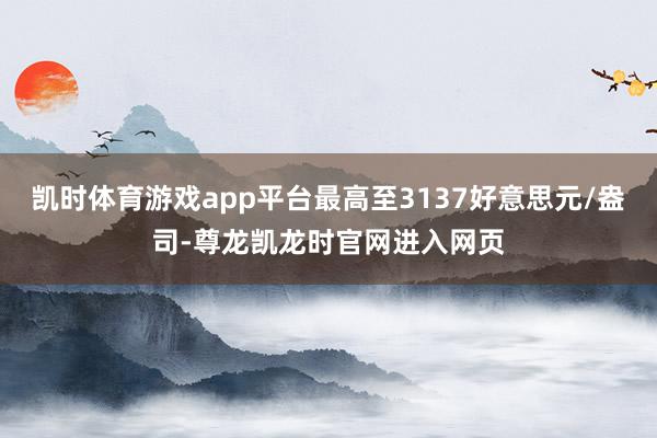 凯时体育游戏app平台最高至3137好意思元/盎司-尊龙凯龙时官网进入网页