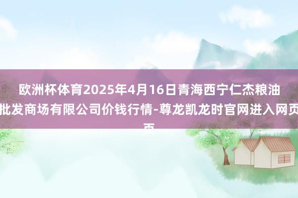 欧洲杯体育2025年4月16日青海西宁仁杰粮油批发商场有限公司价钱行情-尊龙凯龙时官网进入网页