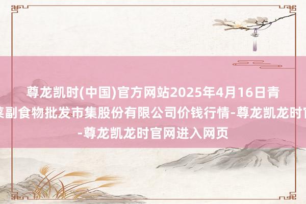 尊龙凯时(中国)官方网站2025年4月16日青岛抚顺道蔬菜副食物批发市集股份有限公司价钱行情-尊龙凯龙时官网进入网页