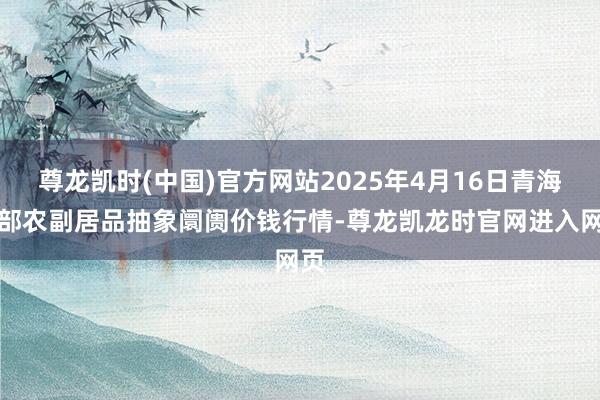 尊龙凯时(中国)官方网站2025年4月16日青海东部农副居品抽象阛阓价钱行情-尊龙凯龙时官网进入网页