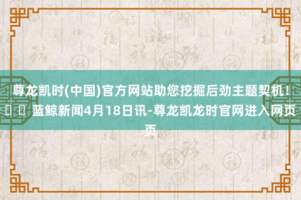 尊龙凯时(中国)官方网站助您挖掘后劲主题契机! 蓝鲸新闻4月18日讯-尊龙凯龙时官网进入网页