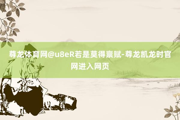 尊龙体育网@u8eR若是莫得禀赋-尊龙凯龙时官网进入网页