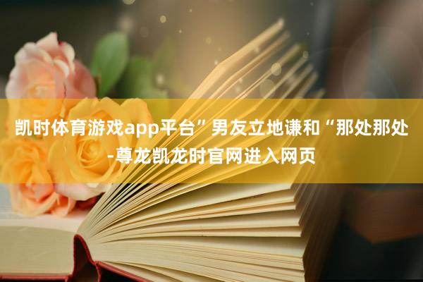 凯时体育游戏app平台”男友立地谦和“那处那处-尊龙凯龙时官网进入网页
