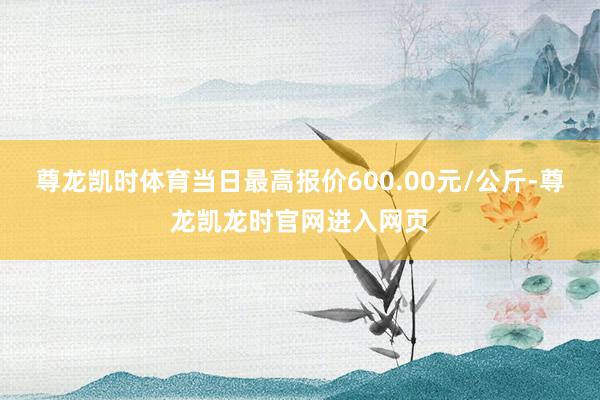 尊龙凯时体育当日最高报价600.00元/公斤-尊龙凯龙时官网进入网页