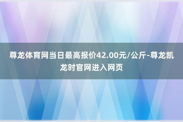 尊龙体育网当日最高报价42.00元/公斤-尊龙凯龙时官网进入网页