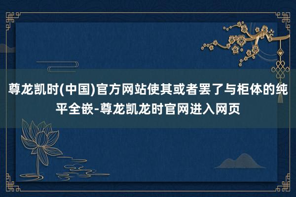 尊龙凯时(中国)官方网站使其或者罢了与柜体的纯平全嵌-尊龙凯龙时官网进入网页