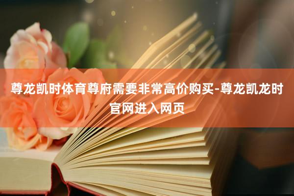尊龙凯时体育尊府需要非常高价购买-尊龙凯龙时官网进入网页