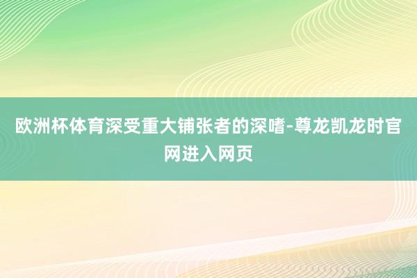 欧洲杯体育深受重大铺张者的深嗜-尊龙凯龙时官网进入网页