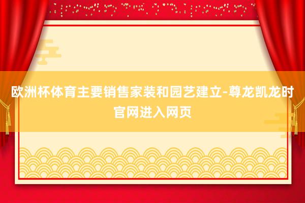 欧洲杯体育主要销售家装和园艺建立-尊龙凯龙时官网进入网页