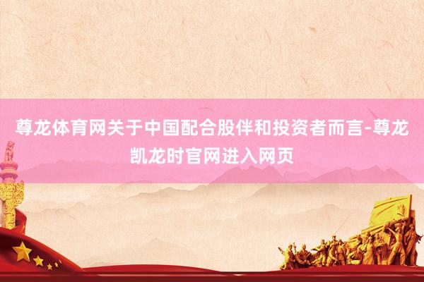 尊龙体育网关于中国配合股伴和投资者而言-尊龙凯龙时官网进入网页
