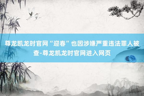 尊龙凯龙时官网“迎春”也因涉嫌严重违法罪人被查-尊龙凯龙时官网进入网页