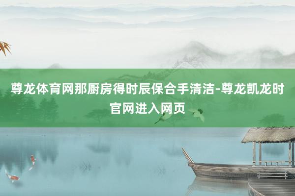 尊龙体育网那厨房得时辰保合手清洁-尊龙凯龙时官网进入网页