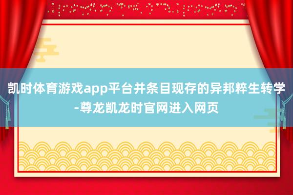 凯时体育游戏app平台并条目现存的异邦粹生转学-尊龙凯龙时官网进入网页