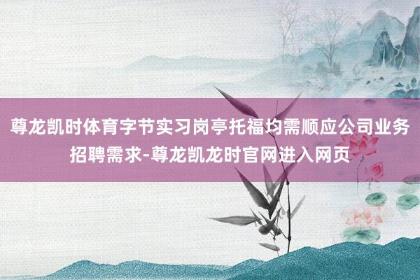 尊龙凯时体育字节实习岗亭托福均需顺应公司业务招聘需求-尊龙凯龙时官网进入网页