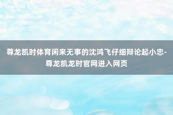 尊龙凯时体育闲来无事的沈鸿飞仔细辩论起小忠-尊龙凯龙时官网进入网页