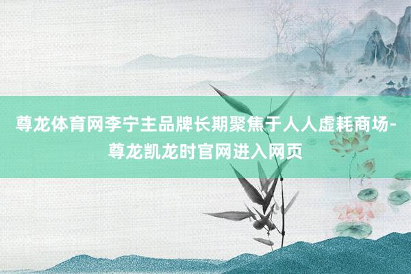 尊龙体育网李宁主品牌长期聚焦于人人虚耗商场-尊龙凯龙时官网进入网页