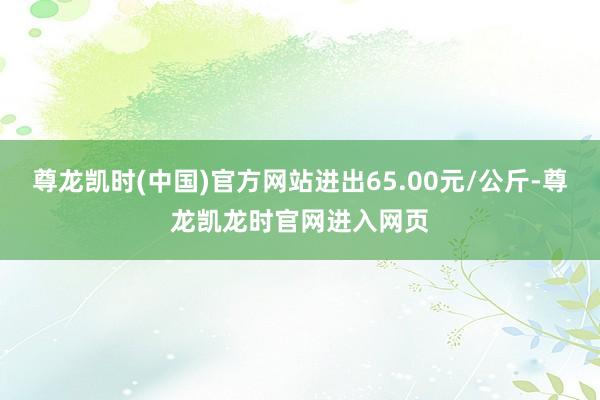 尊龙凯时(中国)官方网站进出65.00元/公斤-尊龙凯龙时官网进入网页