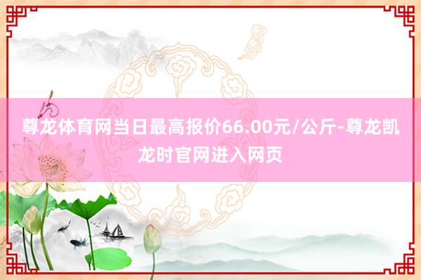 尊龙体育网当日最高报价66.00元/公斤-尊龙凯龙时官网进入网页